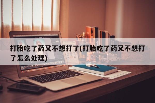 私人打胎药微信，打胎吃了药又不想打了(打胎吃了药又不想打了怎么处理)