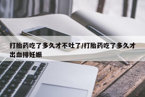 私人打胎药微信，打胎药吃了多久才不吐了/打胎药吃了多久才出血排妊娠