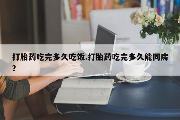 私人打胎药微信，打胎药吃完多久吃饭.打胎药吃完多久能同房？