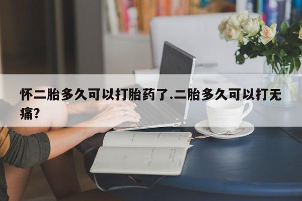 私人打胎药微信，怀二胎多久可以打胎药了.二胎多久可以打无痛？