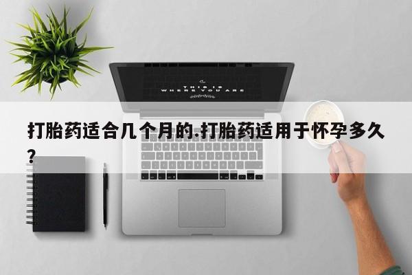 私人打胎药微信，打胎药适合几个月的.打胎药适用于怀孕多久？