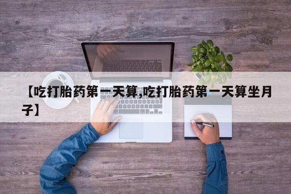 私人打胎药微信，【吃打胎药第一天算,吃打胎药第一天算坐月子】