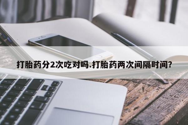 私人打胎药微信，打胎药分2次吃对吗.打胎药两次间隔时间？