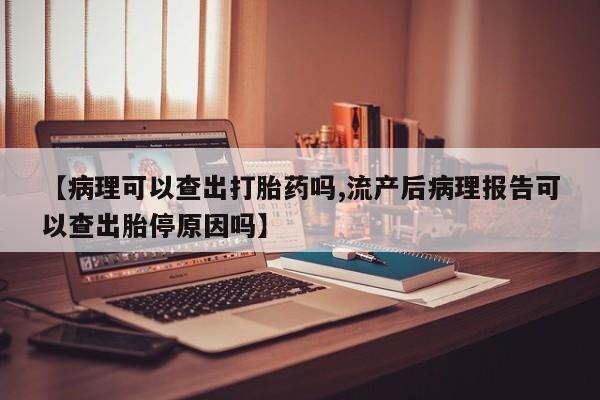 私人打胎药微信，【病理可以查出打胎药吗,流产后病理报告可以查出胎停原因吗】