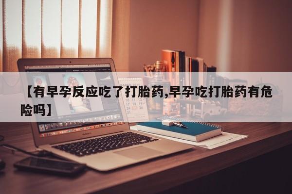 私人打胎药微信，【有早孕反应吃了打胎药,早孕吃打胎药有危险吗】