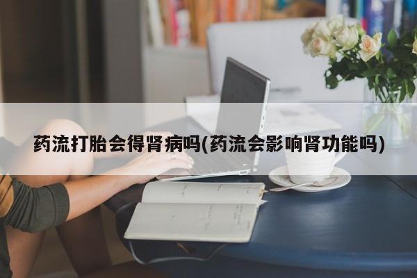 私人打胎药微信，药流打胎会得肾病吗(药流会影响肾功能吗)