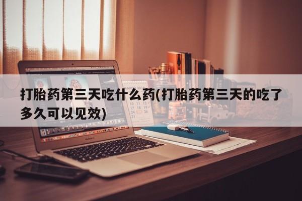 私人打胎药微信，打胎药第三天吃什么药(打胎药第三天的吃了多久可以见效)
