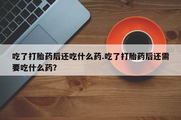 私人打胎药微信，吃了打胎药后还吃什么药.吃了打胎药后还需要吃什么药？