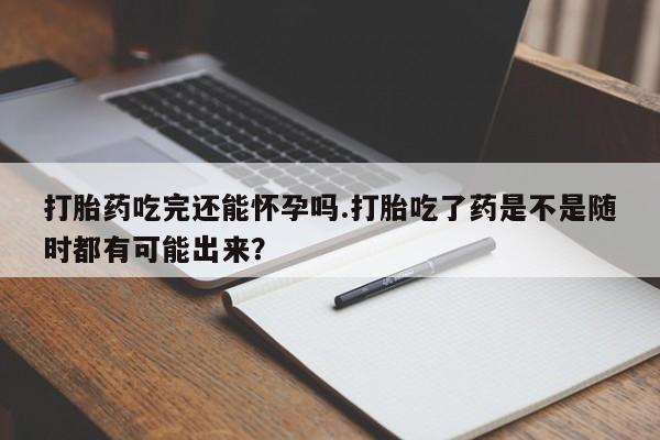 私人打胎药微信，打胎药吃完还能怀孕吗.打胎吃了药是不是随时都有可能出来？