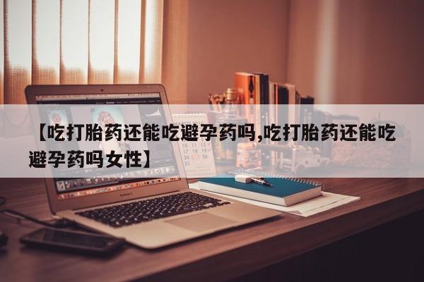私人打胎药微信，【吃打胎药还能吃避孕药吗,吃打胎药还能吃避孕药吗女性】