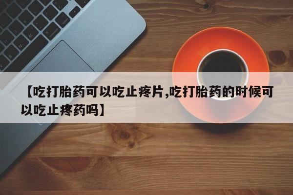 私人打胎药微信，【吃打胎药可以吃止疼片,吃打胎药的时候可以吃止疼药吗】