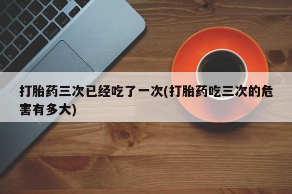 私人打胎药微信，打胎药三次已经吃了一次(打胎药吃三次的危害有多大)