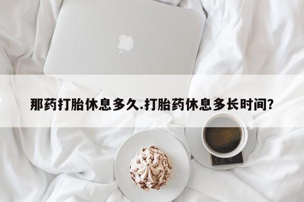 私人打胎药微信，那药打胎休息多久.打胎药休息多长时间？