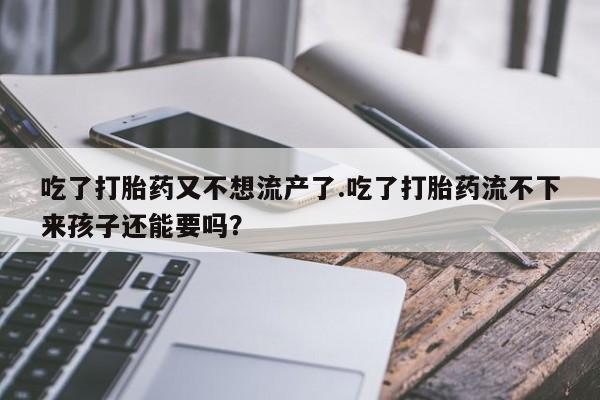 私人打胎药微信，吃了打胎药又不想流产了.吃了打胎药流不下来孩子还能要吗？