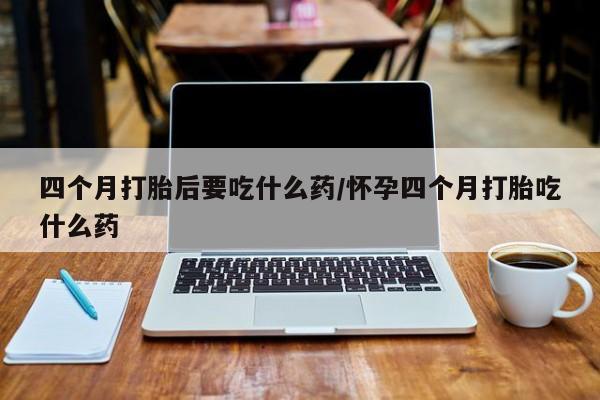 私人打胎药微信，四个月打胎后要吃什么药/怀孕四个月打胎吃什么药