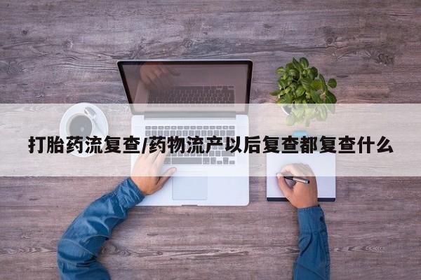 私人打胎药微信，打胎药流复查/药物流产以后复查都复查什么