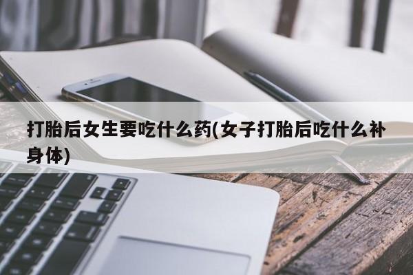 私人打胎药微信，打胎后女生要吃什么药(女子打胎后吃什么补身体)