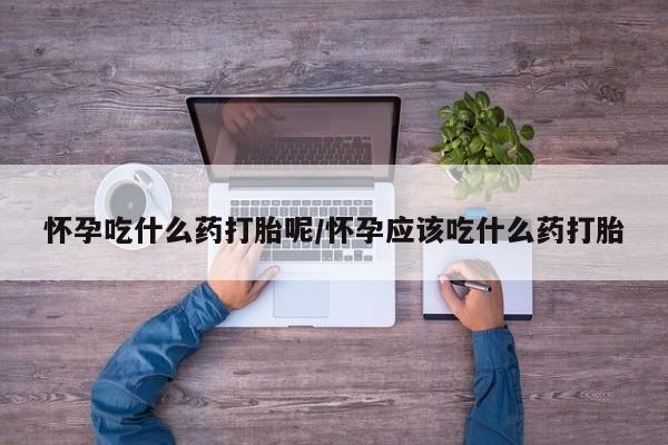 私人打胎药微信，怀孕吃什么药打胎呢/怀孕应该吃什么药打胎