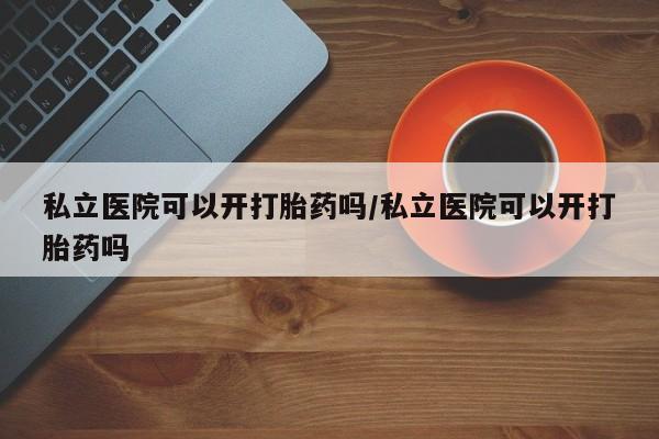 私人打胎药微信，私立医院可以开打胎药吗/私立医院可以开打胎药吗