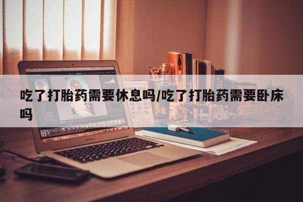 私人打胎药微信，吃了打胎药需要休息吗/吃了打胎药需要卧床吗