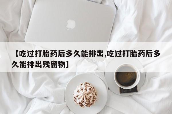 私人打胎药微信，【吃过打胎药后多久能排出,吃过打胎药后多久能排出残留物】