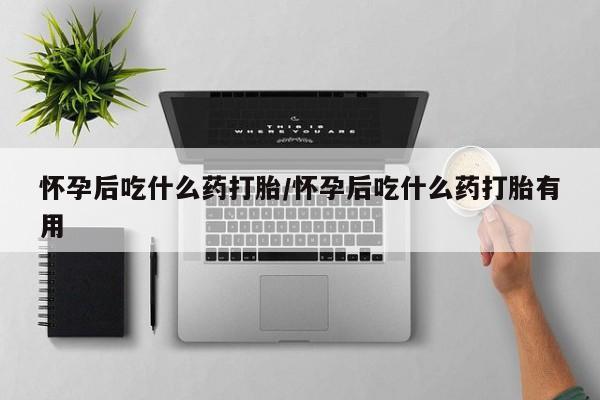 私人打胎药微信，怀孕后吃什么药打胎/怀孕后吃什么药打胎有用
