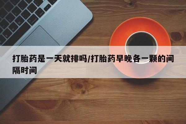 私人打胎药微信，打胎药是一天就排吗/打胎药早晚各一颗的间隔时间