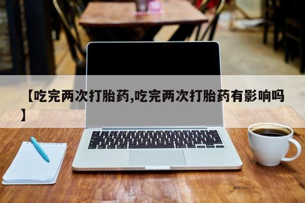 私人打胎药微信，【吃完两次打胎药,吃完两次打胎药有影响吗】