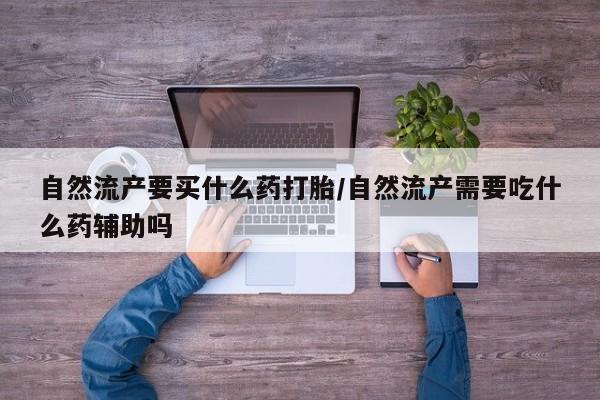 私人打胎药微信，自然流产要买什么药打胎/自然流产需要吃什么药辅助吗