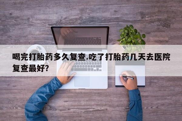 私人打胎药微信，喝完打胎药多久复查.吃了打胎药几天去医院复查最好？