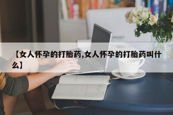 私人打胎药微信，【女人怀孕的打胎药,女人怀孕的打胎药叫什么】