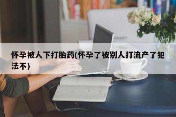 私人打胎药微信，怀孕被人下打胎药(怀孕了被别人打流产了犯法不)