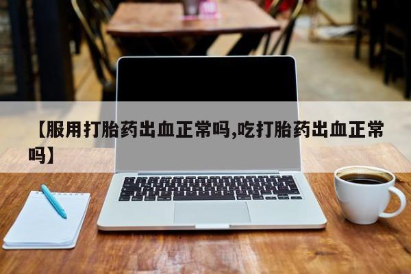 私人打胎药微信，【服用打胎药出血正常吗,吃打胎药出血正常吗】