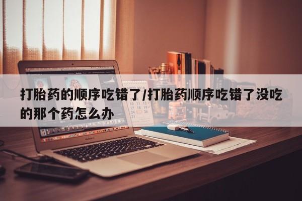 私人打胎药微信，打胎药的顺序吃错了/打胎药顺序吃错了没吃的那个药怎么办