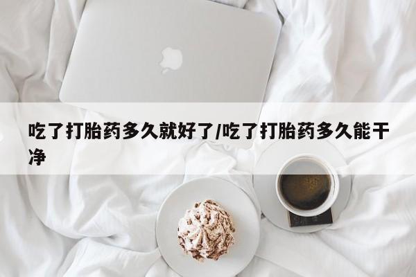 私人打胎药微信，吃了打胎药多久就好了/吃了打胎药多久能干净