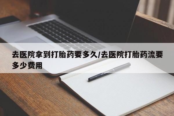 私人打胎药微信，去医院拿到打胎药要多久/去医院打胎药流要多少费用
