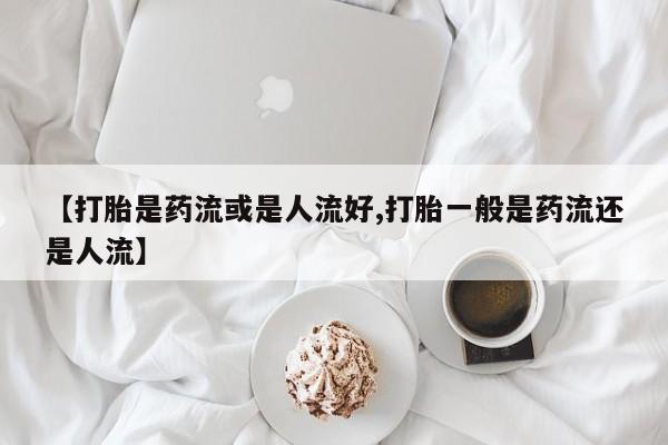 私人打胎药微信，【打胎是药流或是人流好,打胎一般是药流还是人流】