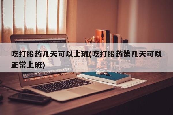 私人打胎药微信，吃打胎药几天可以上班(吃打胎药第几天可以正常上班)