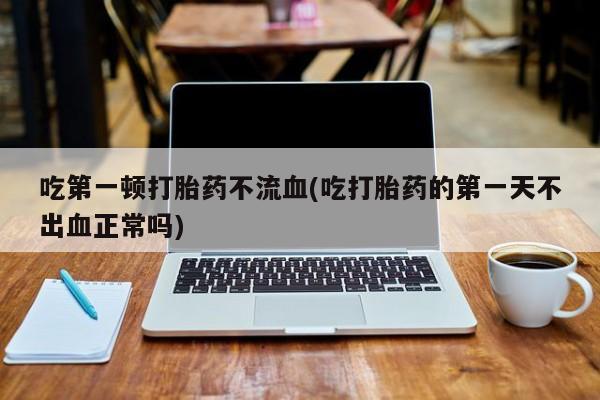 私人打胎药微信，吃第一顿打胎药不流血(吃打胎药的第一天不出血正常吗)