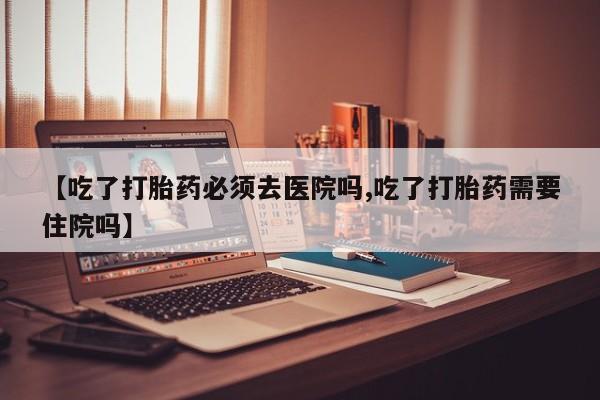 私人打胎药微信，【吃了打胎药必须去医院吗,吃了打胎药需要住院吗】