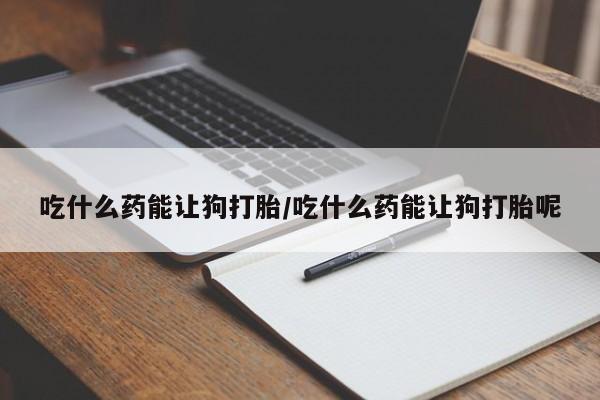 私人打胎药微信，吃什么药能让狗打胎/吃什么药能让狗打胎呢