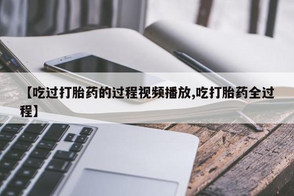 私人打胎药微信，【吃过打胎药的过程视频播放,吃打胎药全过程】