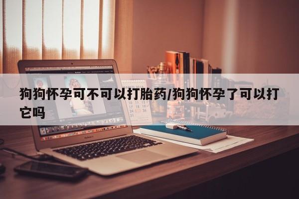 私人打胎药微信，狗狗怀孕可不可以打胎药/狗狗怀孕了可以打它吗
