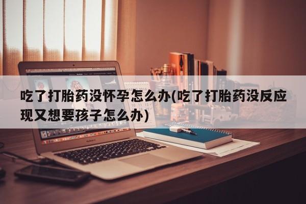 私人打胎药微信，吃了打胎药没怀孕怎么办(吃了打胎药没反应现又想要孩子怎么办)