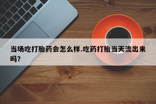 私人打胎药微信，当场吃打胎药会怎么样.吃药打胎当天流出来吗？