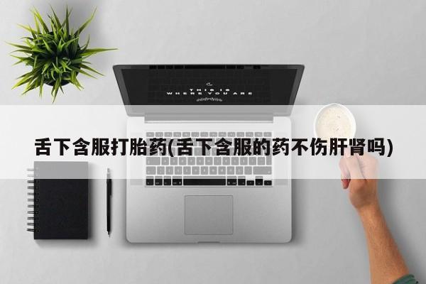 私人打胎药微信，舌下含服打胎药(舌下含服的药不伤肝肾吗)