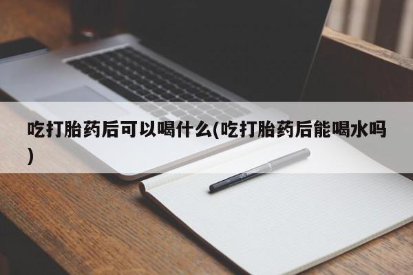 私人打胎药微信，吃打胎药后可以喝什么(吃打胎药后能喝水吗)