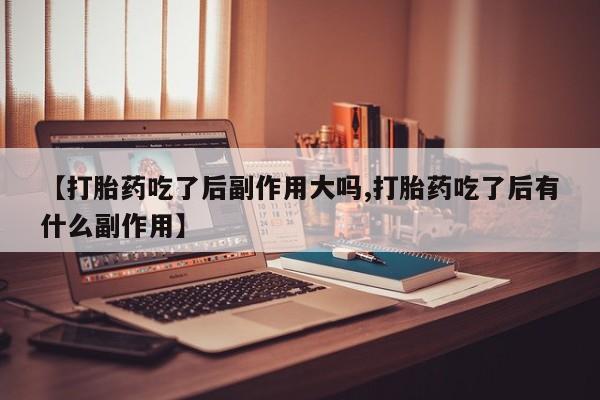 私人打胎药微信，【打胎药吃了后副作用大吗,打胎药吃了后有什么副作用】