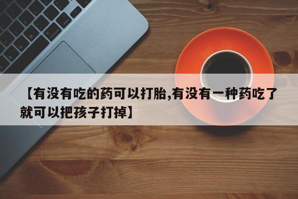 私人打胎药微信，【有没有吃的药可以打胎,有没有一种药吃了就可以把孩子打掉】