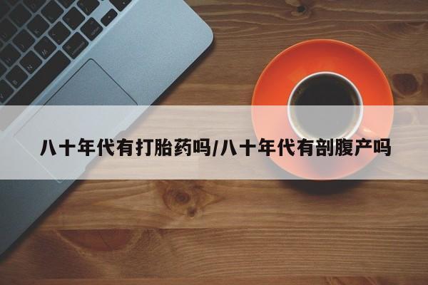 私人打胎药微信，八十年代有打胎药吗/八十年代有剖腹产吗